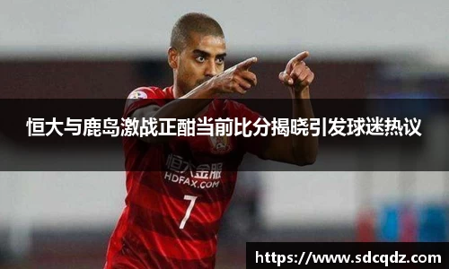 恒大与鹿岛激战正酣当前比分揭晓引发球迷热议