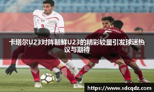 卡塔尔U23对阵朝鲜U23的精彩较量引发球迷热议与期待