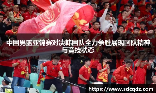 中国男篮亚锦赛对决韩国队全力争胜展现团队精神与竞技状态
