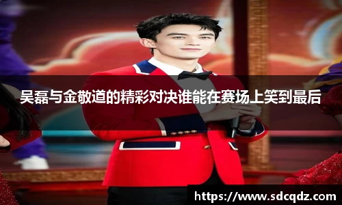 吴磊与金敬道的精彩对决谁能在赛场上笑到最后