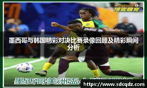 墨西哥与韩国精彩对决比赛录像回顾及精彩瞬间分析