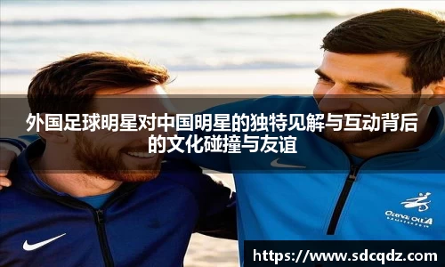 外国足球明星对中国明星的独特见解与互动背后的文化碰撞与友谊
