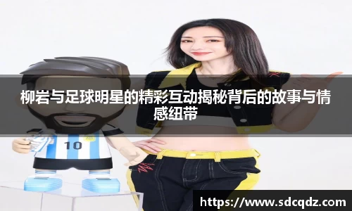 柳岩与足球明星的精彩互动揭秘背后的故事与情感纽带