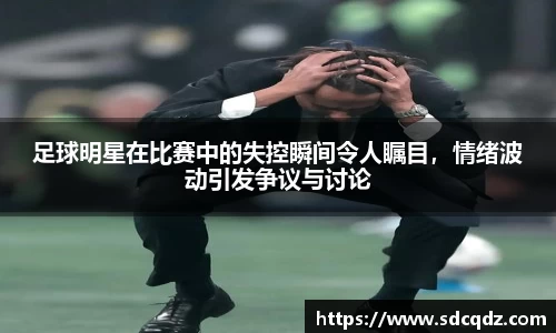 足球明星在比赛中的失控瞬间令人瞩目，情绪波动引发争议与讨论