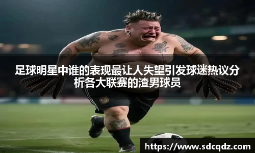 足球明星中谁的表现最让人失望引发球迷热议分析各大联赛的渣男球员
