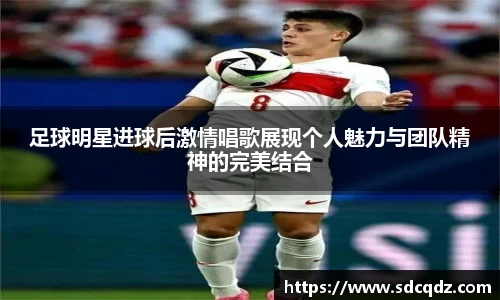 足球明星进球后激情唱歌展现个人魅力与团队精神的完美结合